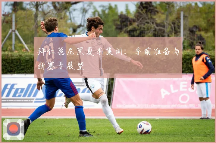 拜仁慕尼黑夏季集训:季前准备与新赛季展望