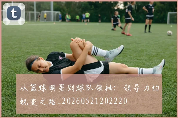 从篮球明星到球队领袖：领导力的蜕变之路_20260521202220