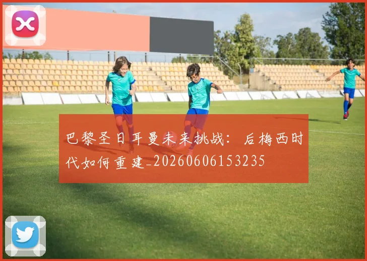 巴黎圣日耳曼未来挑战:后梅西时代如何重建_20260606153235