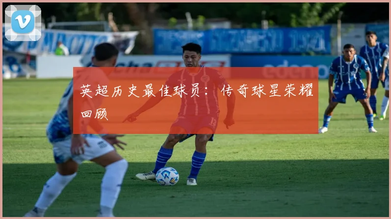 英超历史最佳球员:传奇球星荣耀回顾